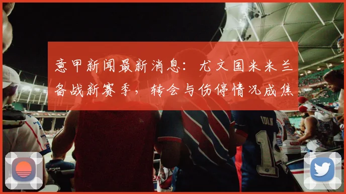 意甲新闻最新消息：尤文国米米兰备战新赛季，转会与伤停情况成焦点