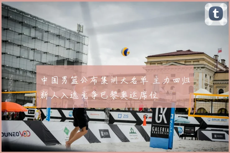 中国男篮公布集训大名单 主力回归新人入选竞争巴黎奥运席位