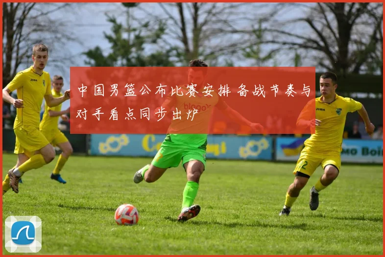 中国男篮公布比赛安排 备战节奏与对手看点同步出炉