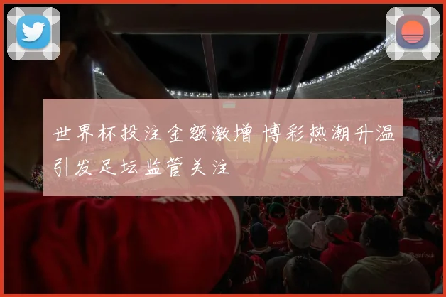 世界杯投注金额激增 博彩热潮升温引发足坛监管关注
