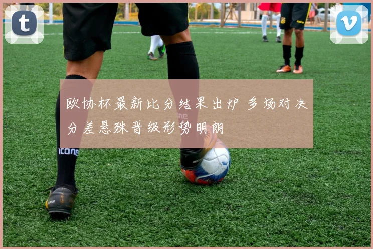 欧协杯最新比分结果出炉 多场对决分差悬殊晋级形势明朗