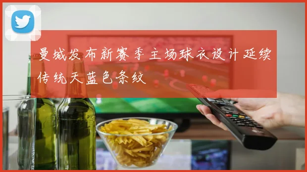 曼城发布新赛季主场球衣设计延续传统天蓝色条纹