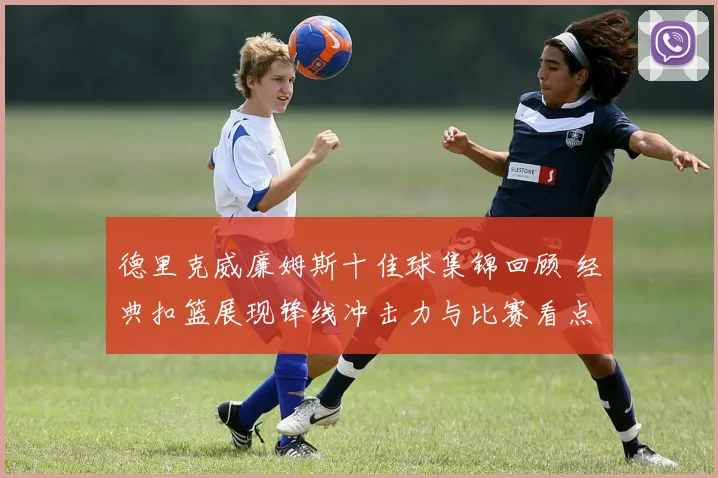 德里克威廉姆斯十佳球集锦回顾 经典扣篮展现锋线冲击力与比赛看点