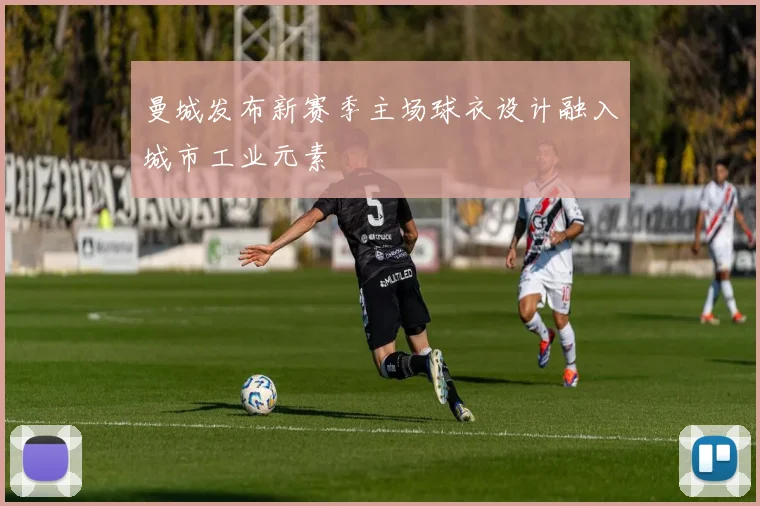 曼城发布新赛季主场球衣设计融入城市工业元素