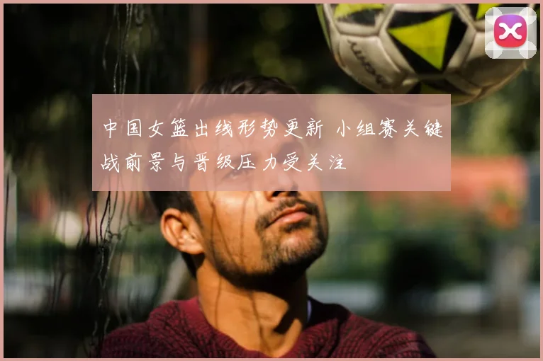中国女篮出线形势更新 小组赛关键战前景与晋级压力受关注
