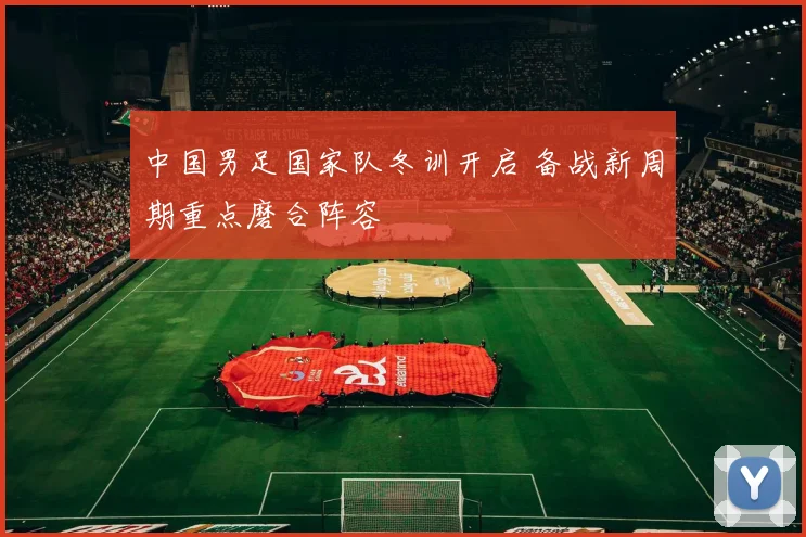 中国男足国家队冬训开启 备战新周期重点磨合阵容