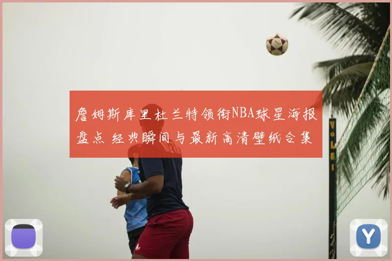 詹姆斯库里杜兰特领衔NBA球星海报盘点 经典瞬间与最新高清壁纸合集