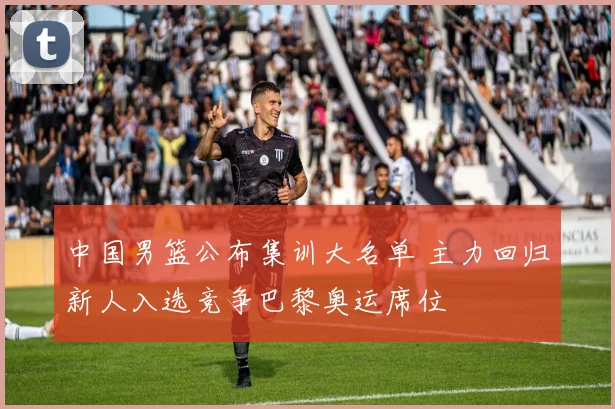 中国男篮公布集训大名单 主力回归新人入选竞争巴黎奥运席位