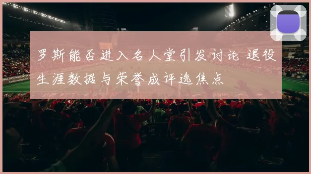 罗斯能否进入名人堂引发讨论 退役生涯数据与荣誉成评选焦点