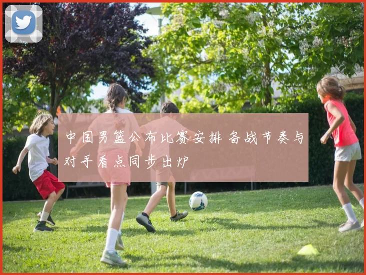 中国男篮公布比赛安排 备战节奏与对手看点同步出炉