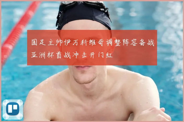 国足主帅伊万科维奇调整阵容备战亚洲杯首战冲击开门红