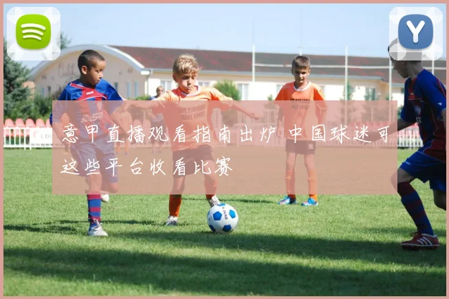 意甲直播观看指南出炉 中国球迷可这些平台收看比赛