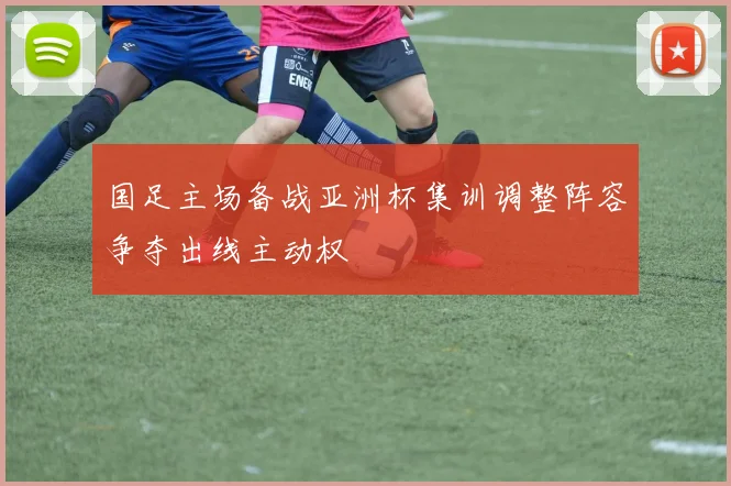 国足主场备战亚洲杯集训调整阵容争夺出线主动权