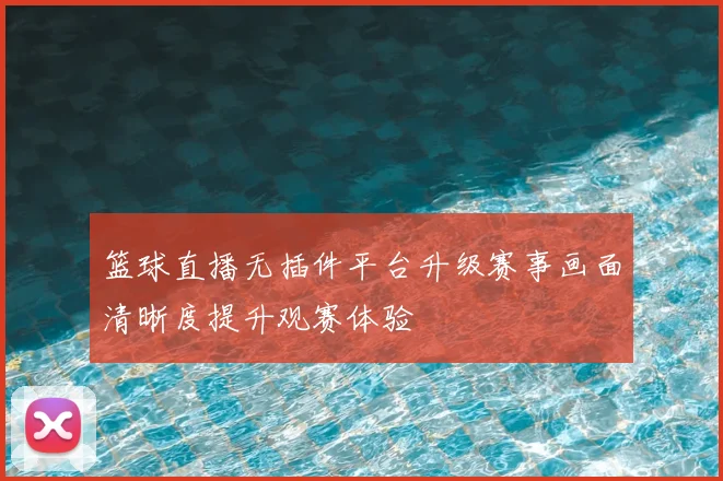 篮球直播无插件平台升级赛事画面清晰度提升观赛体验