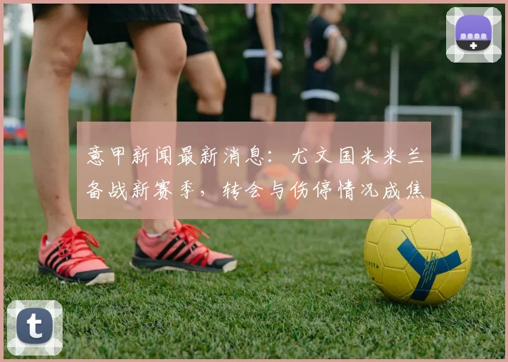 意甲新闻最新消息：尤文国米米兰备战新赛季，转会与伤停情况成焦点