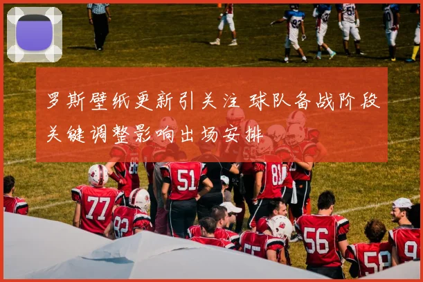 罗斯壁纸更新引关注 球队备战阶段关键调整影响出场安排