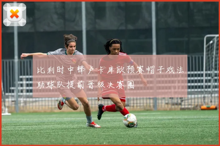 比利时中锋卢卡库欧预赛帽子戏法助球队提前晋级决赛圈