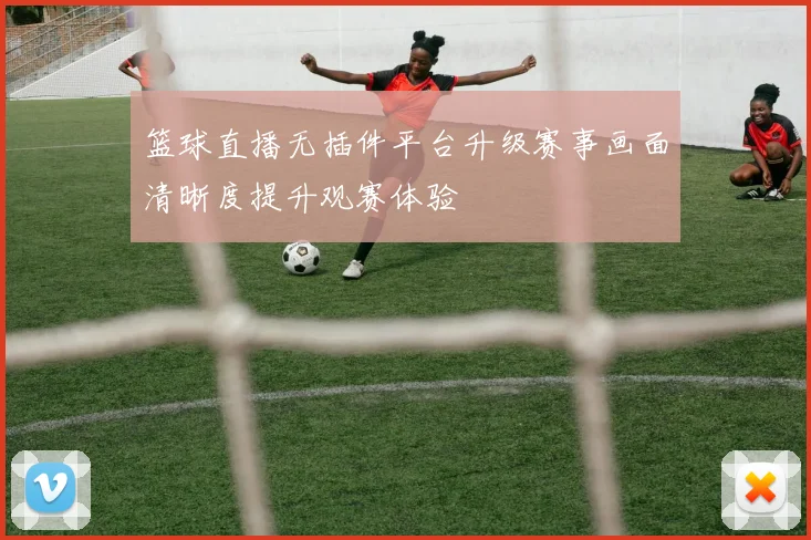 篮球直播无插件平台升级赛事画面清晰度提升观赛体验