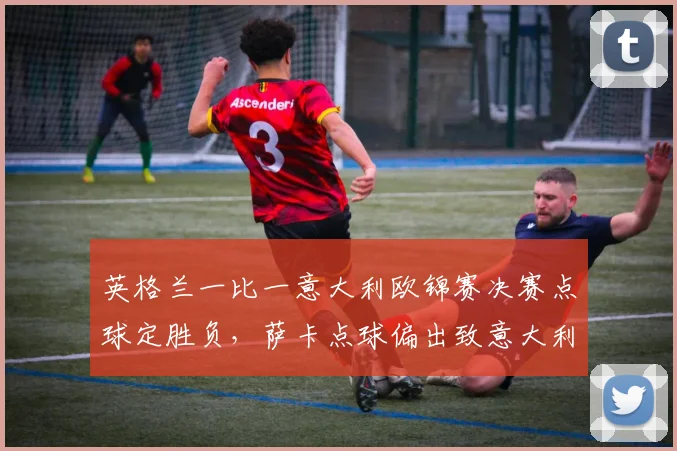 英格兰一比一意大利欧锦赛决赛点球定胜负，萨卡点球偏出致意大利夺冠