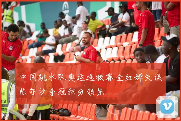 中国跳水队奥运选拔赛全红婵失误陈芋汐夺冠积分领先