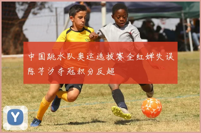 中国跳水队奥运选拔赛全红婵失误陈芋汐夺冠积分反超