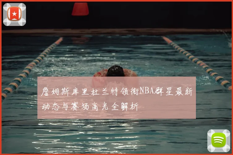 詹姆斯库里杜兰特领衔NBA群星最新动态与赛场高光全解析