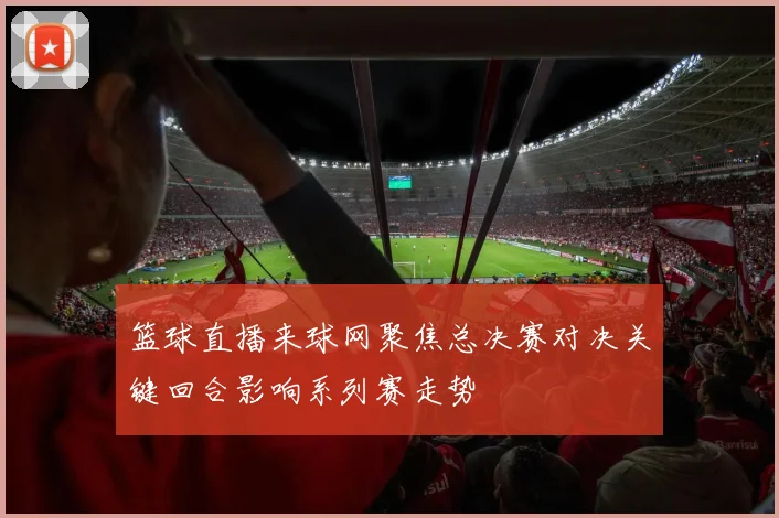 篮球直播来球网聚焦总决赛对决关键回合影响系列赛走势