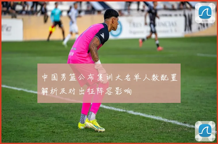 中国男篮公布集训大名单人数配置解析及对出征阵容影响