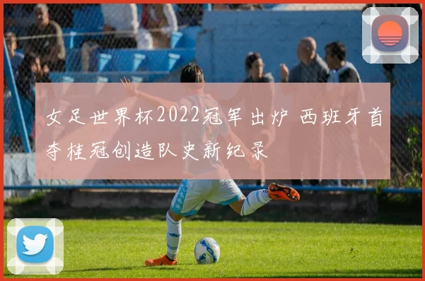 女足世界杯2022冠军出炉 西班牙首夺桂冠创造队史新纪录