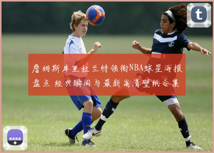 詹姆斯库里杜兰特领衔NBA球星海报盘点 经典瞬间与最新高清壁纸合集