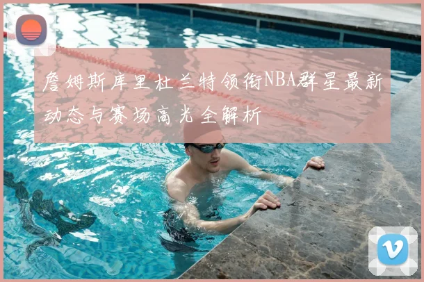詹姆斯库里杜兰特领衔NBA群星最新动态与赛场高光全解析