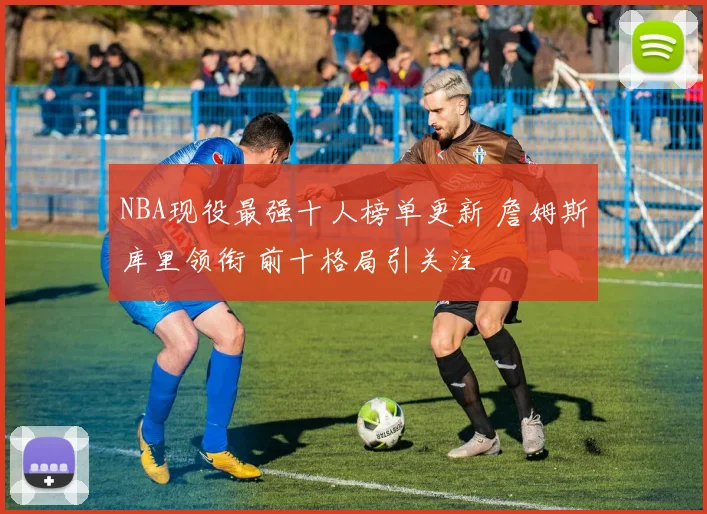 NBA现役最强十人榜单更新 詹姆斯库里领衔 前十格局引关注