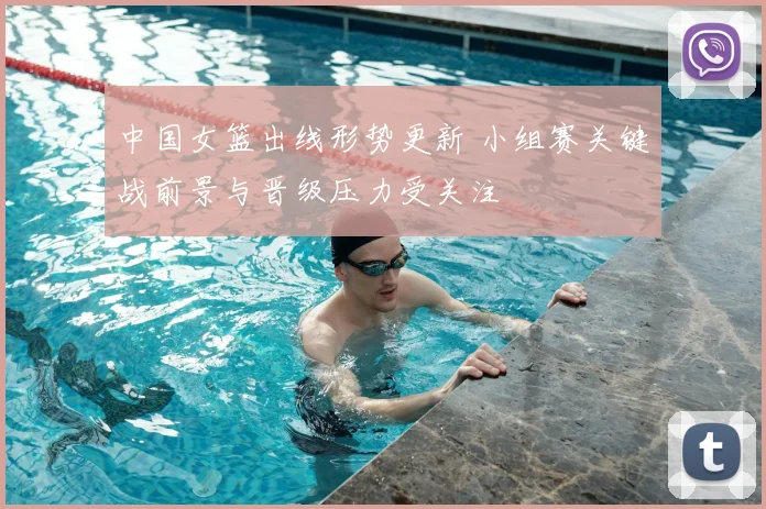 中国女篮出线形势更新 小组赛关键战前景与晋级压力受关注