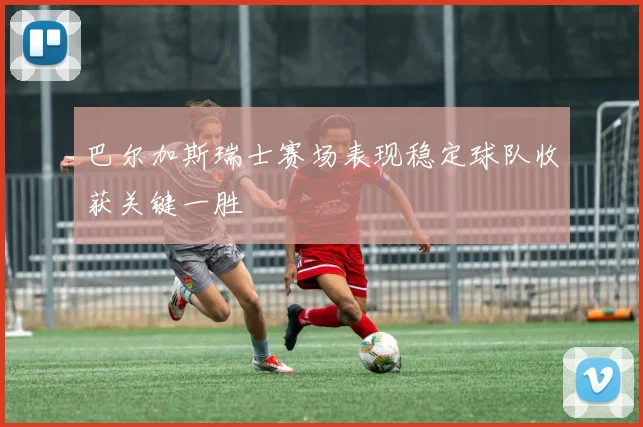 巴尔加斯瑞士赛场表现稳定球队收获关键一胜