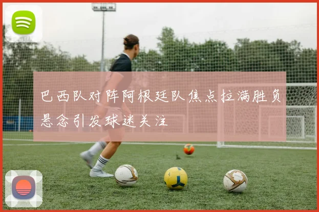 巴西队对阵阿根廷队焦点拉满胜负悬念引发球迷关注
