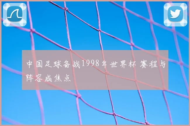 中国足球备战1998年世界杯 赛程与阵容成焦点