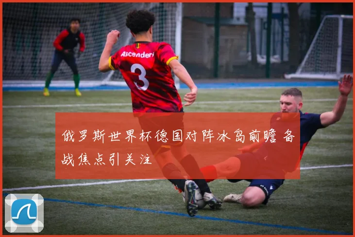 俄罗斯世界杯德国对阵冰岛前瞻 备战焦点引关注