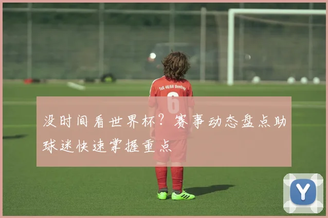 没时间看世界杯？赛事动态盘点助球迷快速掌握重点