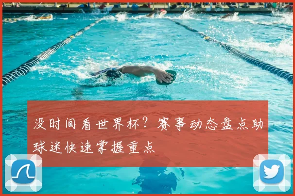 没时间看世界杯？赛事动态盘点助球迷快速掌握重点