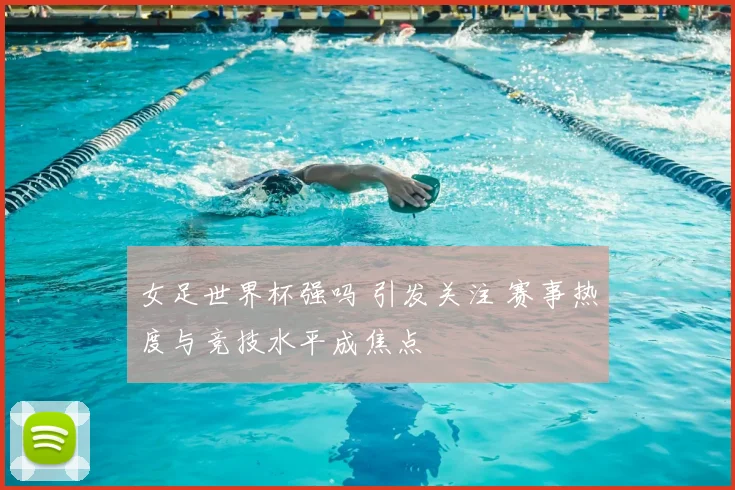 女足世界杯强吗 引发关注 赛事热度与竞技水平成焦点